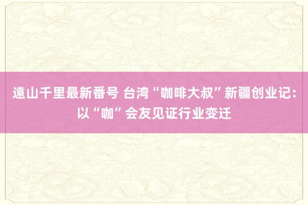 遠山千里最新番号 台湾“咖啡大叔”新疆创业记：以“咖”会友见证行业变迁