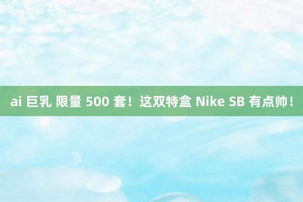 ai 巨乳 限量 500 套！这双特盒 Nike SB 有点帅！