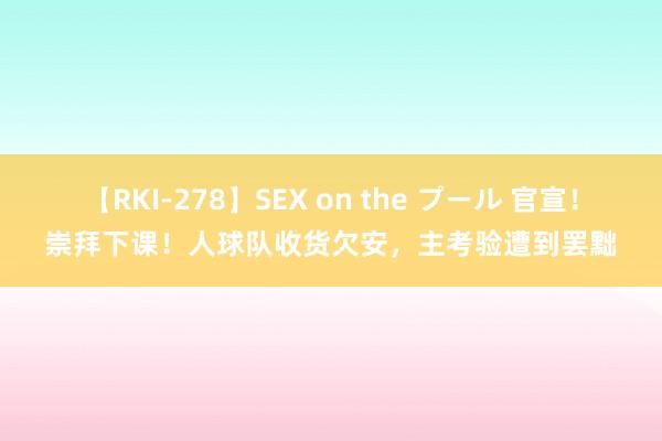 【RKI-278】SEX on the プール 官宣！崇拜下课！人球队收货欠安，主考验遭到罢黜