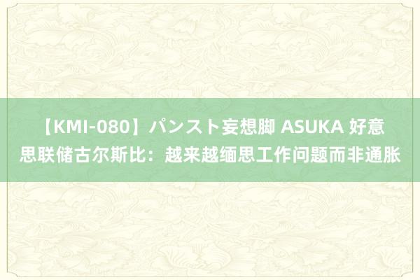 【KMI-080】パンスト妄想脚 ASUKA 好意思联储古尔斯比：越来越缅思工作问题而非通胀