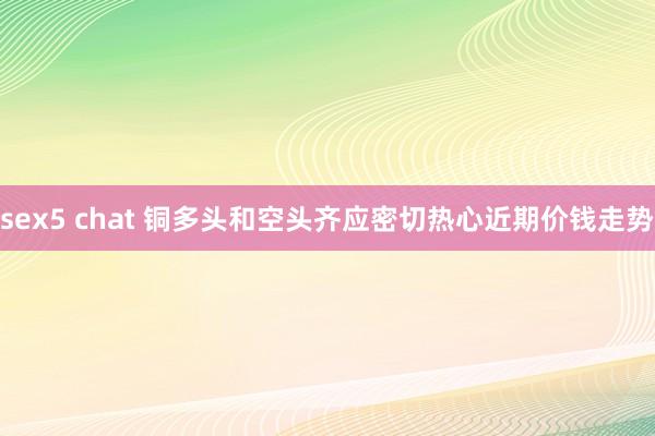 sex5 chat 铜多头和空头齐应密切热心近期价钱走势