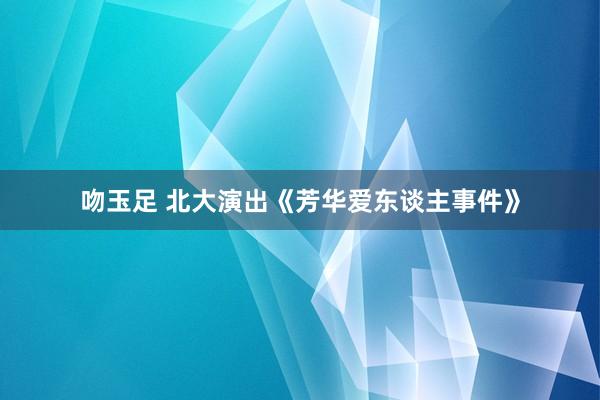 吻玉足 北大演出《芳华爱东谈主事件》