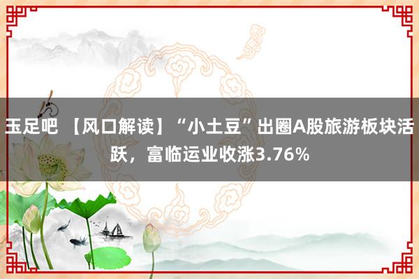 玉足吧 【风口解读】“小土豆”出圈A股旅游板块活跃，富临运业收涨3.76%