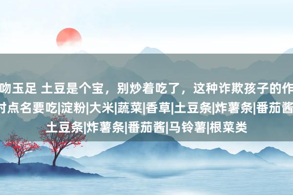 吻玉足 土豆是个宝，别炒着吃了，这种诈欺孩子的作念法，孩子时时点名要吃|淀粉|大米|蔬菜|香草|土豆条|炸薯条|番茄酱|马铃薯|根菜类