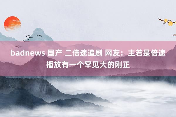 badnews 国产 二倍速追剧 网友：主若是倍速播放有一个罕见大的刚正