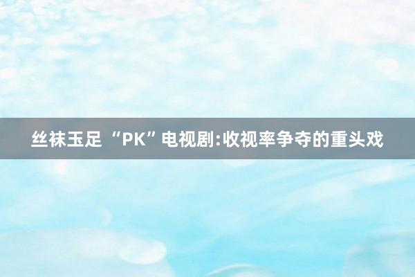 丝袜玉足 “PK”电视剧:收视率争夺的重头戏