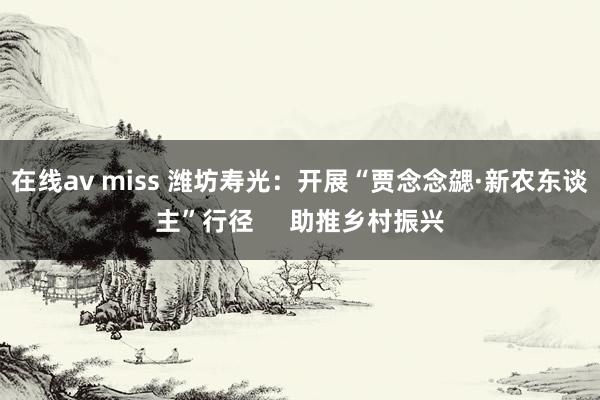 在线av miss 潍坊寿光：开展“贾念念勰·新农东谈主”行径     助推乡村振兴