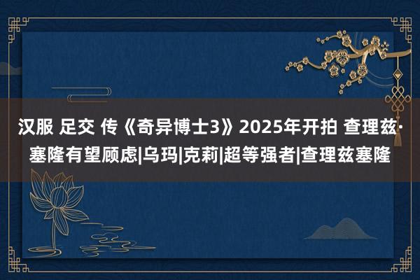 汉服 足交 传《奇异博士3》2025年开拍 查理兹·塞隆有望顾虑|乌玛|克莉|超等强者|查理兹塞隆