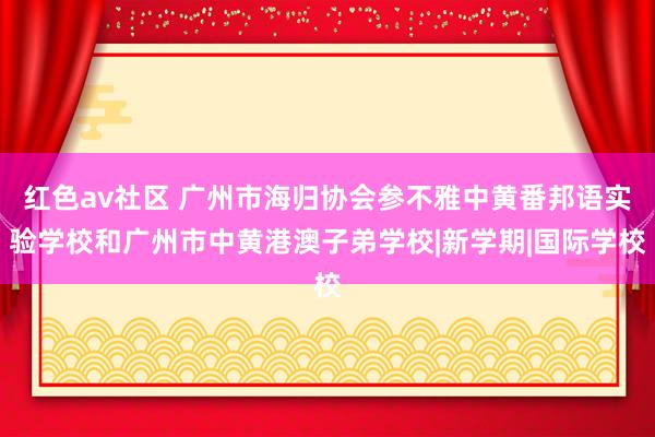 红色av社区 广州市海归协会参不雅中黄番邦语实验学校和广州市中黄港澳子弟学校|新学期|国际学校