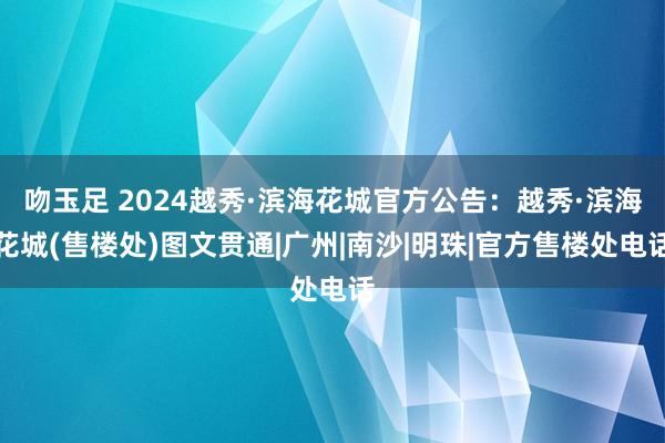 吻玉足 2024越秀·滨海花城官方公告：越秀·滨海花城(售楼处)图文贯通|广州|南沙|明珠|官方售楼处电话