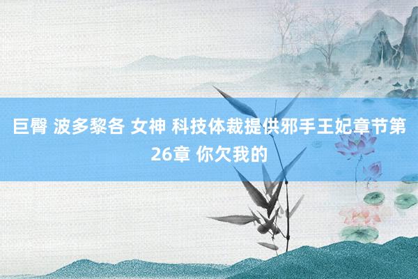 巨臀 波多黎各 女神 科技体裁提供邪手王妃章节第26章 你欠我的