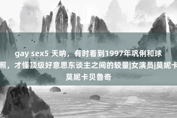 gay sex5 天呐，有时看到1997年巩俐和球花的合照，才懂顶级好意思东谈主之间的较量|女演员|莫妮卡贝鲁奇