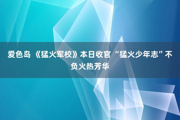 爱色岛 《猛火军校》本日收官 “猛火少年志”不负火热芳华