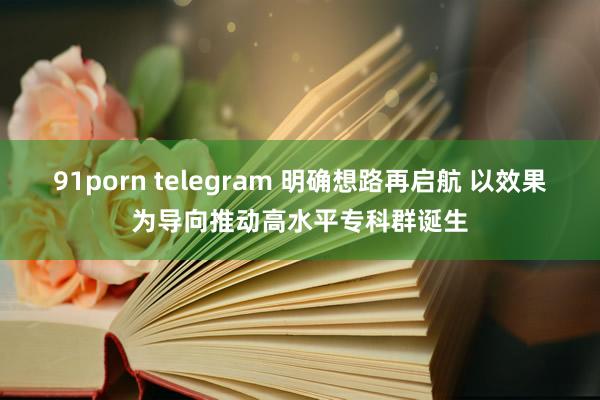 91porn telegram 明确想路再启航 以效果为导向推动高水平专科群诞生