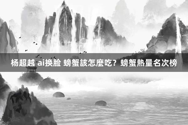 杨超越 ai换脸 螃蟹該怎麼吃？螃蟹熱量名次榜